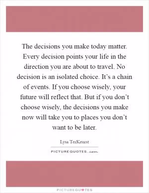 The decisions you make today matter. Every decision points your life in the direction you are about to travel. No decision is an isolated choice. It’s a chain of events. If you choose wisely, your future will reflect that. But if you don’t choose wisely, the decisions you make now will take you to places you don’t want to be later Picture Quote #1