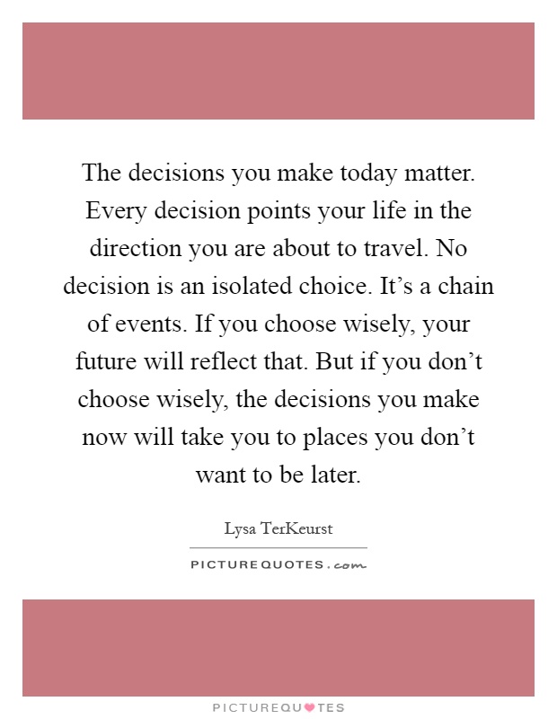The decisions you make today matter. Every decision points your life in the direction you are about to travel. No decision is an isolated choice. It's a chain of events. If you choose wisely, your future will reflect that. But if you don't choose wisely, the decisions you make now will take you to places you don't want to be later Picture Quote #1