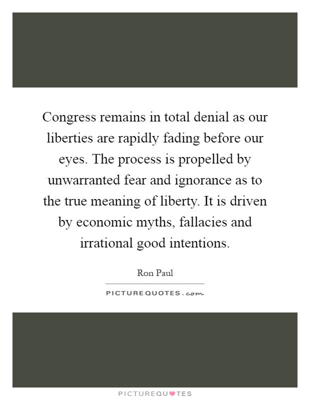 Congress remains in total denial as our liberties are rapidly fading before our eyes. The process is propelled by unwarranted fear and ignorance as to the true meaning of liberty. It is driven by economic myths, fallacies and irrational good intentions Picture Quote #1
