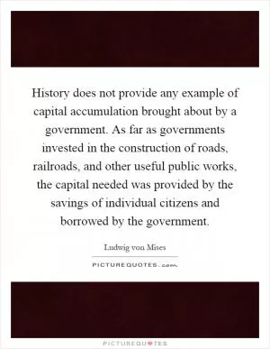 History does not provide any example of capital accumulation brought about by a government. As far as governments invested in the construction of roads, railroads, and other useful public works, the capital needed was provided by the savings of individual citizens and borrowed by the government Picture Quote #1