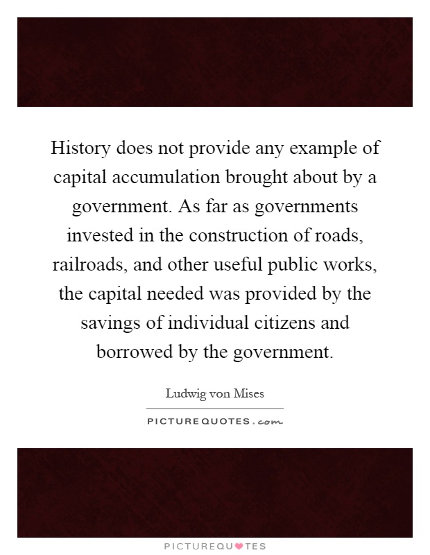 History does not provide any example of capital accumulation brought about by a government. As far as governments invested in the construction of roads, railroads, and other useful public works, the capital needed was provided by the savings of individual citizens and borrowed by the government Picture Quote #1
