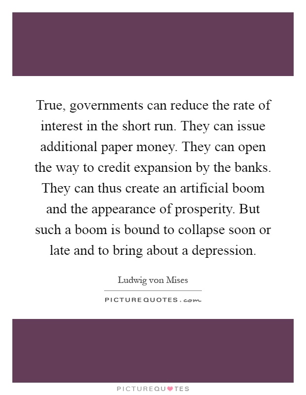 True, governments can reduce the rate of interest in the short run. They can issue additional paper money. They can open the way to credit expansion by the banks. They can thus create an artificial boom and the appearance of prosperity. But such a boom is bound to collapse soon or late and to bring about a depression Picture Quote #1