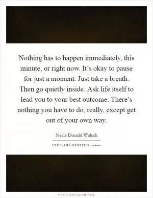 Nothing has to happen immediately, this minute, or right now. It’s okay to pause for just a moment. Just take a breath. Then go quietly inside. Ask life itself to lead you to your best outcome. There’s nothing you have to do, really, except get out of your own way Picture Quote #1