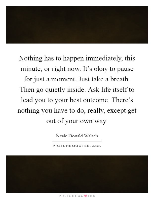 Nothing has to happen immediately, this minute, or right now. It's okay to pause for just a moment. Just take a breath. Then go quietly inside. Ask life itself to lead you to your best outcome. There's nothing you have to do, really, except get out of your own way Picture Quote #1