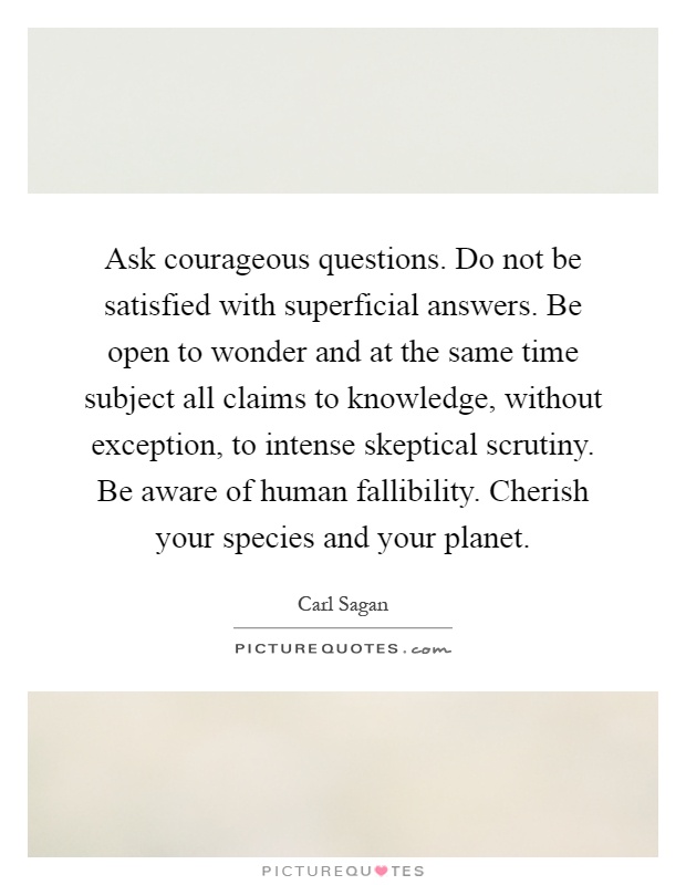 Ask courageous questions. Do not be satisfied with superficial answers. Be open to wonder and at the same time subject all claims to knowledge, without exception, to intense skeptical scrutiny. Be aware of human fallibility. Cherish your species and your planet Picture Quote #1