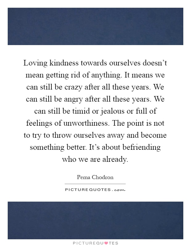 Loving kindness towards ourselves doesn't mean getting rid of anything. It means we can still be crazy after all these years. We can still be angry after all these years. We can still be timid or jealous or full of feelings of unworthiness. The point is not to try to throw ourselves away and become something better. It's about befriending who we are already Picture Quote #1