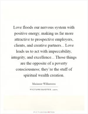 Love floods our nervous system with positive energy, making us far more attractive to prospective employers, clients, and creative partners... Love leads us to act with impeccability, integrity, and excellence... Those things are the opposite of a poverty consciousness; they’re the stuff of spiritual wealth creation Picture Quote #1