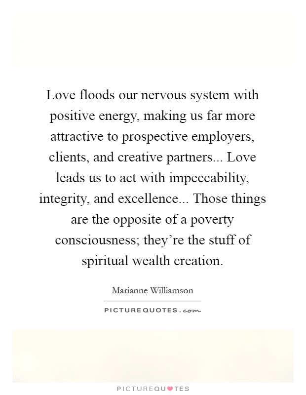 Love floods our nervous system with positive energy, making us far more attractive to prospective employers, clients, and creative partners... Love leads us to act with impeccability, integrity, and excellence... Those things are the opposite of a poverty consciousness; they're the stuff of spiritual wealth creation Picture Quote #1