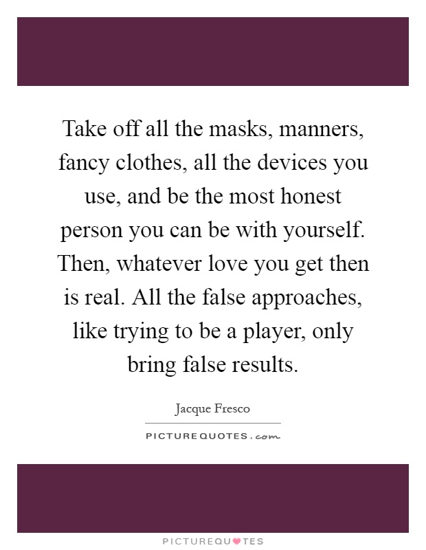 Take off all the masks, manners, fancy clothes, all the devices you use, and be the most honest person you can be with yourself. Then, whatever love you get then is real. All the false approaches, like trying to be a player, only bring false results Picture Quote #1
