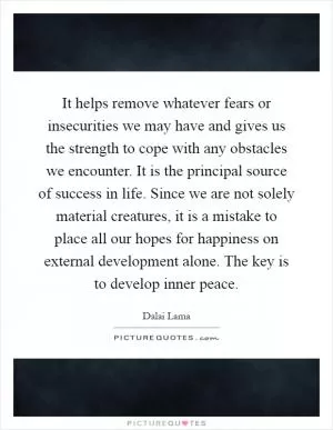 It helps remove whatever fears or insecurities we may have and gives us the strength to cope with any obstacles we encounter. It is the principal source of success in life. Since we are not solely material creatures, it is a mistake to place all our hopes for happiness on external development alone. The key is to develop inner peace Picture Quote #1