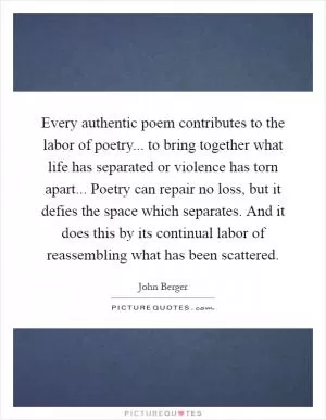 Every authentic poem contributes to the labor of poetry... to bring together what life has separated or violence has torn apart... Poetry can repair no loss, but it defies the space which separates. And it does this by its continual labor of reassembling what has been scattered Picture Quote #1