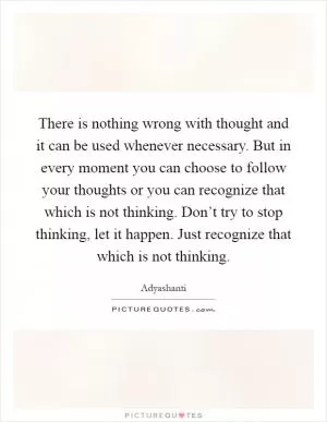 There is nothing wrong with thought and it can be used whenever necessary. But in every moment you can choose to follow your thoughts or you can recognize that which is not thinking. Don’t try to stop thinking, let it happen. Just recognize that which is not thinking Picture Quote #1