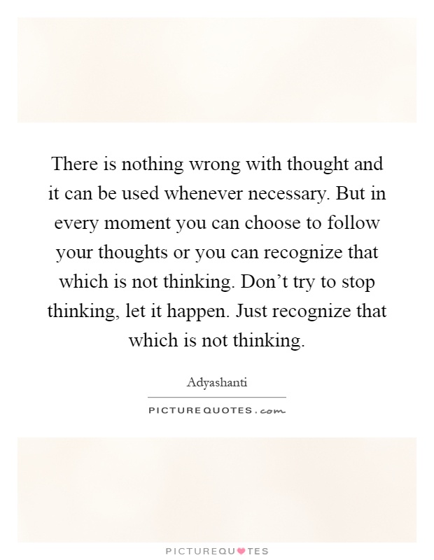 There is nothing wrong with thought and it can be used whenever necessary. But in every moment you can choose to follow your thoughts or you can recognize that which is not thinking. Don't try to stop thinking, let it happen. Just recognize that which is not thinking Picture Quote #1