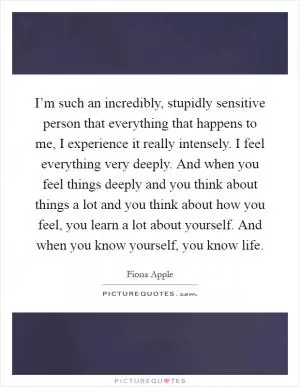 I’m such an incredibly, stupidly sensitive person that everything that happens to me, I experience it really intensely. I feel everything very deeply. And when you feel things deeply and you think about things a lot and you think about how you feel, you learn a lot about yourself. And when you know yourself, you know life Picture Quote #1
