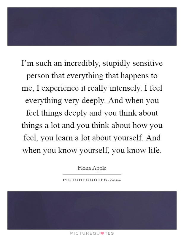 I'm such an incredibly, stupidly sensitive person that everything that happens to me, I experience it really intensely. I feel everything very deeply. And when you feel things deeply and you think about things a lot and you think about how you feel, you learn a lot about yourself. And when you know yourself, you know life Picture Quote #1