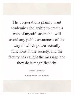 The corporations plainly want academic scholarship to create a web of mystification that will avoid any public awareness of the way in which power actually functions in the society, and the faculty has caught the message and they do it magnificently Picture Quote #1