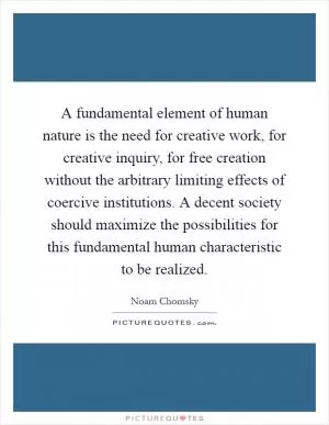 A fundamental element of human nature is the need for creative work, for creative inquiry, for free creation without the arbitrary limiting effects of coercive institutions. A decent society should maximize the possibilities for this fundamental human characteristic to be realized Picture Quote #1