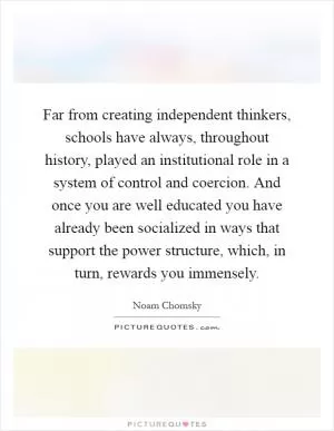 Far from creating independent thinkers, schools have always, throughout history, played an institutional role in a system of control and coercion. And once you are well educated you have already been socialized in ways that support the power structure, which, in turn, rewards you immensely Picture Quote #1