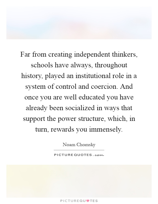Far from creating independent thinkers, schools have always, throughout history, played an institutional role in a system of control and coercion. And once you are well educated you have already been socialized in ways that support the power structure, which, in turn, rewards you immensely Picture Quote #1