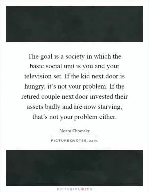 The goal is a society in which the basic social unit is you and your television set. If the kid next door is hungry, it’s not your problem. If the retired couple next door invested their assets badly and are now starving, that’s not your problem either Picture Quote #1