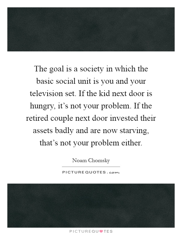 The goal is a society in which the basic social unit is you and your television set. If the kid next door is hungry, it's not your problem. If the retired couple next door invested their assets badly and are now starving, that's not your problem either Picture Quote #1