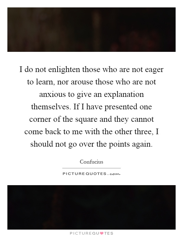 I do not enlighten those who are not eager to learn, nor arouse those who are not anxious to give an explanation themselves. If I have presented one corner of the square and they cannot come back to me with the other three, I should not go over the points again Picture Quote #1
