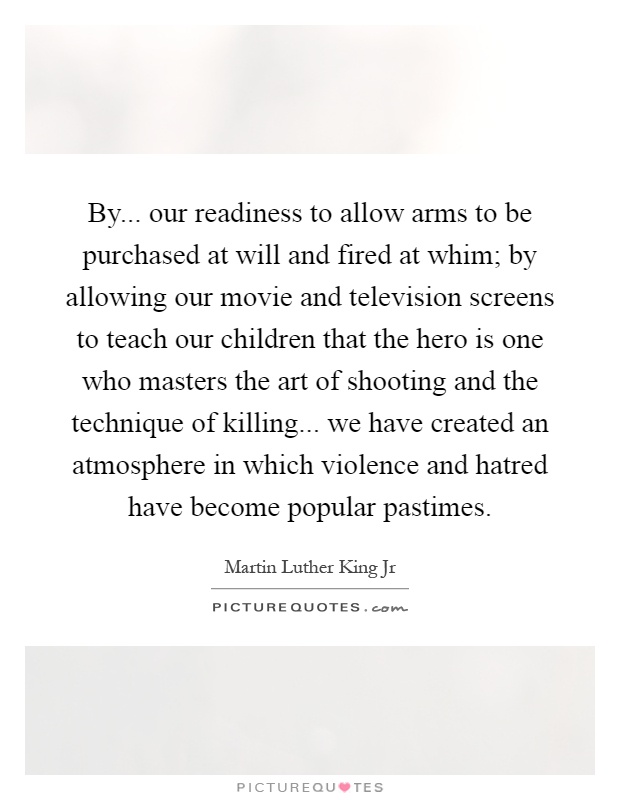 By... our readiness to allow arms to be purchased at will and fired at whim; by allowing our movie and television screens to teach our children that the hero is one who masters the art of shooting and the technique of killing... we have created an atmosphere in which violence and hatred have become popular pastimes Picture Quote #1