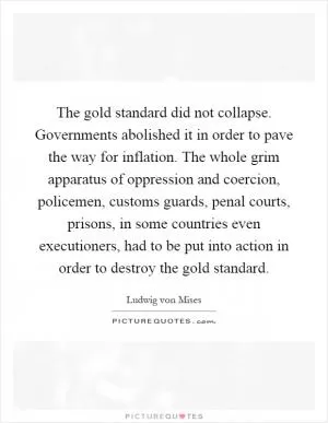 The gold standard did not collapse. Governments abolished it in order to pave the way for inflation. The whole grim apparatus of oppression and coercion, policemen, customs guards, penal courts, prisons, in some countries even executioners, had to be put into action in order to destroy the gold standard Picture Quote #1