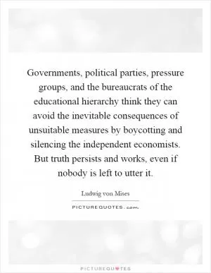 Governments, political parties, pressure groups, and the bureaucrats of the educational hierarchy think they can avoid the inevitable consequences of unsuitable measures by boycotting and silencing the independent economists. But truth persists and works, even if nobody is left to utter it Picture Quote #1