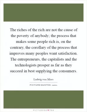 The riches of the rich are not the cause of the poverty of anybody; the process that makes some people rich is, on the contrary, the corollary of the process that improves many peoples want satisfaction. The entrepreneurs, the capitalists and the technologists prosper as far as they succeed in best supplying the consumers Picture Quote #1