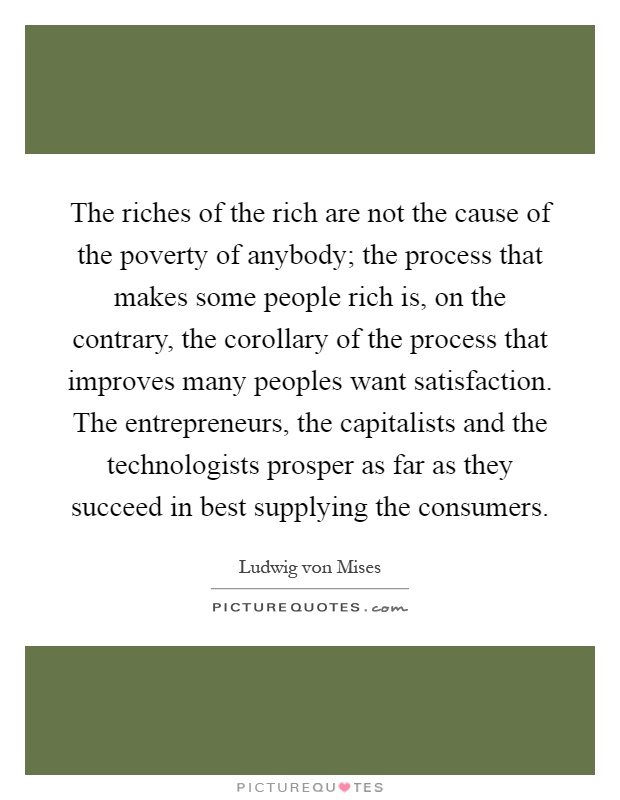 The riches of the rich are not the cause of the poverty of anybody; the process that makes some people rich is, on the contrary, the corollary of the process that improves many peoples want satisfaction. The entrepreneurs, the capitalists and the technologists prosper as far as they succeed in best supplying the consumers Picture Quote #1