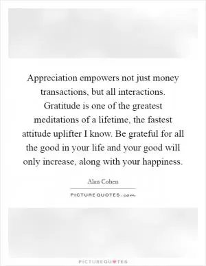 Appreciation empowers not just money transactions, but all interactions. Gratitude is one of the greatest meditations of a lifetime, the fastest attitude uplifter I know. Be grateful for all the good in your life and your good will only increase, along with your happiness Picture Quote #1