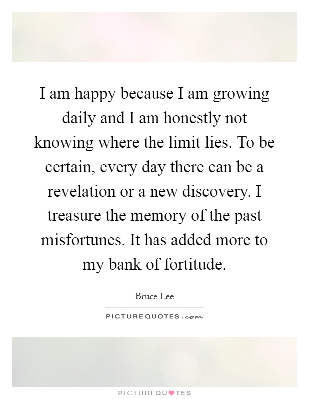 I am happy because I am growing daily and I am honestly not knowing where the limit lies. To be certain, every day there can be a revelation or a new discovery. I treasure the memory of the past misfortunes. It has added more to my bank of fortitude Picture Quote #1