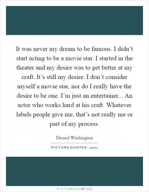 It was never my dream to be famous. I didn’t start acting to be a movie star. I started in the theater and my desire was to get better at my craft. It’s still my desire. I don’t consider myself a movie star, nor do I really have the desire to be one. I’m just an entertainer... An actor who works hard at his craft. Whatever labels people give me, that’s not really me or part of my process Picture Quote #1