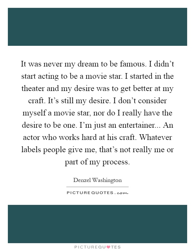 It was never my dream to be famous. I didn't start acting to be a movie star. I started in the theater and my desire was to get better at my craft. It's still my desire. I don't consider myself a movie star, nor do I really have the desire to be one. I'm just an entertainer... An actor who works hard at his craft. Whatever labels people give me, that's not really me or part of my process Picture Quote #1