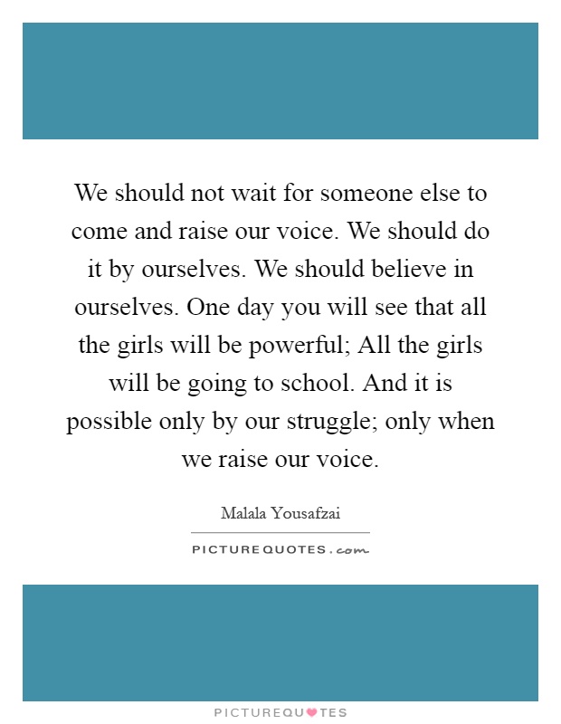 We should not wait for someone else to come and raise our voice. We should do it by ourselves. We should believe in ourselves. One day you will see that all the girls will be powerful; All the girls will be going to school. And it is possible only by our struggle; only when we raise our voice Picture Quote #1