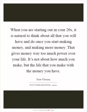 When you are starting out in your 20s, it is natural to think about all that you will have and do once you start making money, and making more money. That gives money way too much power over your life. It’s not about how much you make, but the life that you make with the money you have Picture Quote #1
