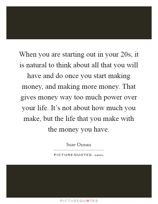 When you are starting out in your 20s, it is natural to think about all that you will have and do once you start making money, and making more money. That gives money way too much power over your life. It's not about how much you make, but the life that you make with the money you have Picture Quote #1