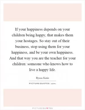 If your happiness depends on your children being happy, that makes them your hostages. So stay out of their business, stop using them for your happiness, and be your own happiness. And that way you are the teacher for your children: someone who knows how to live a happy life Picture Quote #1