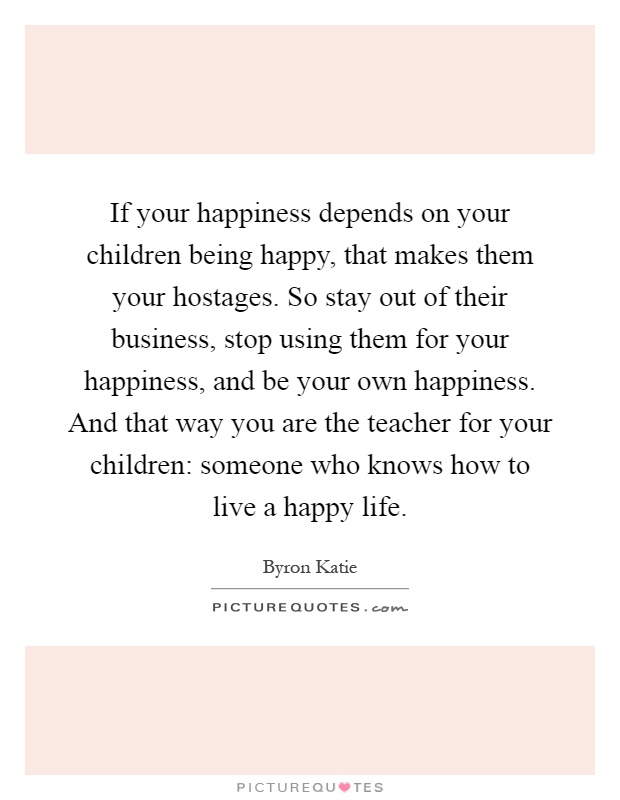 If your happiness depends on your children being happy, that makes them your hostages. So stay out of their business, stop using them for your happiness, and be your own happiness. And that way you are the teacher for your children: someone who knows how to live a happy life Picture Quote #1