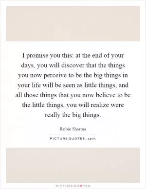 I promise you this: at the end of your days, you will discover that the things you now perceive to be the big things in your life will be seen as little things, and all those things that you now believe to be the little things, you will realize were really the big things Picture Quote #1