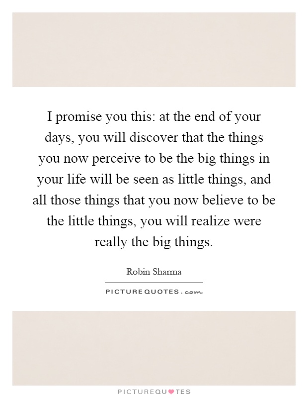I promise you this: at the end of your days, you will discover that the things you now perceive to be the big things in your life will be seen as little things, and all those things that you now believe to be the little things, you will realize were really the big things Picture Quote #1