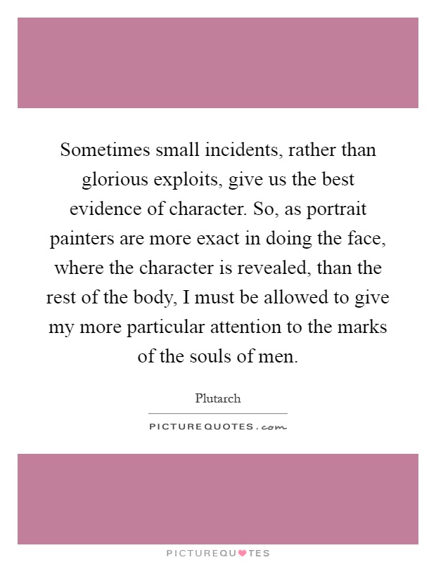 Sometimes small incidents, rather than glorious exploits, give us the best evidence of character. So, as portrait painters are more exact in doing the face, where the character is revealed, than the rest of the body, I must be allowed to give my more particular attention to the marks of the souls of men Picture Quote #1