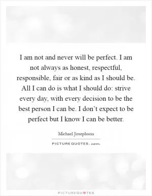 I am not and never will be perfect. I am not always as honest, respectful, responsible, fair or as kind as I should be. All I can do is what I should do: strive every day, with every decision to be the best person I can be. I don’t expect to be perfect but I know I can be better Picture Quote #1