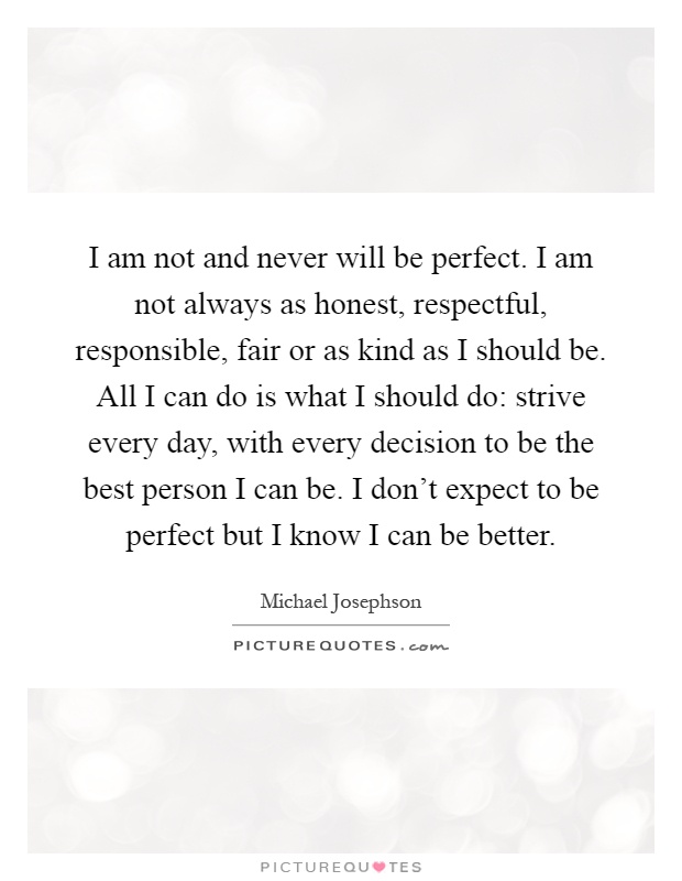 I am not and never will be perfect. I am not always as honest, respectful, responsible, fair or as kind as I should be. All I can do is what I should do: strive every day, with every decision to be the best person I can be. I don't expect to be perfect but I know I can be better Picture Quote #1