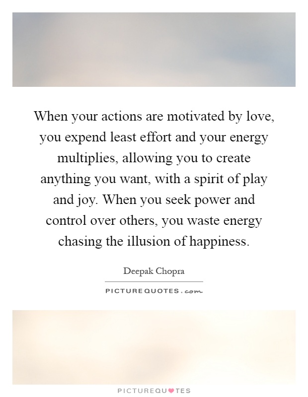 When your actions are motivated by love, you expend least effort and your energy multiplies, allowing you to create anything you want, with a spirit of play and joy. When you seek power and control over others, you waste energy chasing the illusion of happiness Picture Quote #1