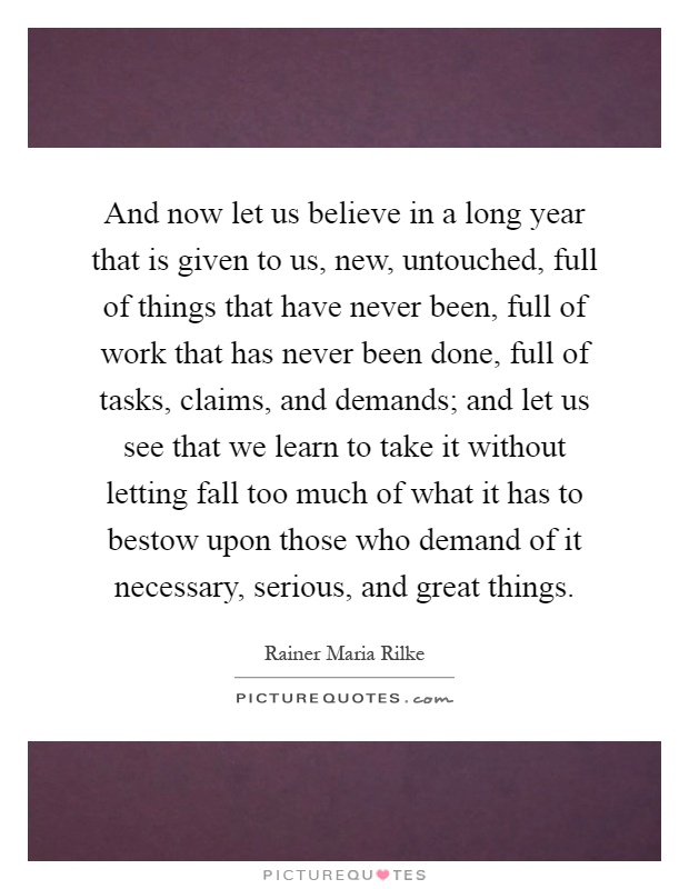 And now let us believe in a long year that is given to us, new, untouched, full of things that have never been, full of work that has never been done, full of tasks, claims, and demands; and let us see that we learn to take it without letting fall too much of what it has to bestow upon those who demand of it necessary, serious, and great things Picture Quote #1