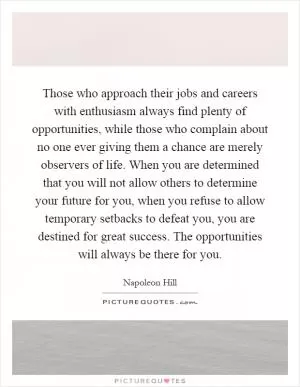 Those who approach their jobs and careers with enthusiasm always find plenty of opportunities, while those who complain about no one ever giving them a chance are merely observers of life. When you are determined that you will not allow others to determine your future for you, when you refuse to allow temporary setbacks to defeat you, you are destined for great success. The opportunities will always be there for you Picture Quote #1
