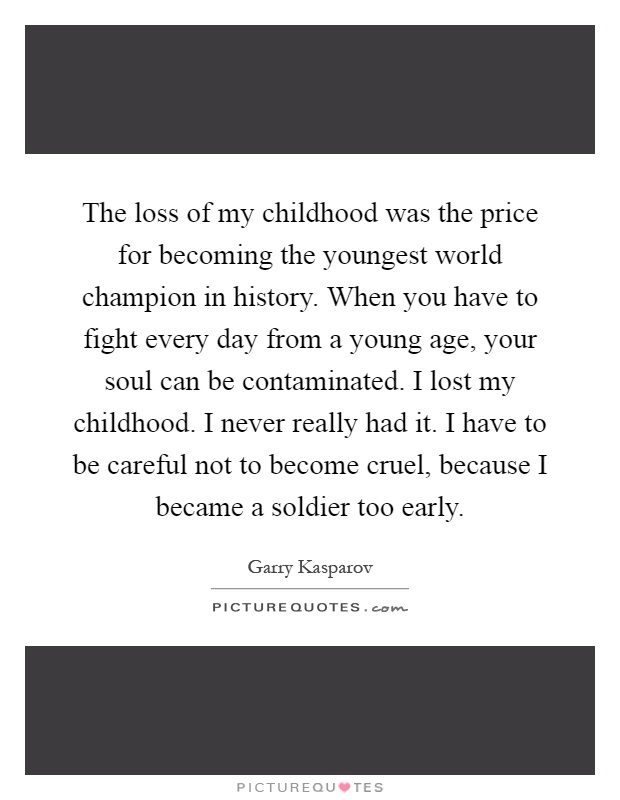The loss of my childhood was the price for becoming the youngest world champion in history. When you have to fight every day from a young age, your soul can be contaminated. I lost my childhood. I never really had it. I have to be careful not to become cruel, because I became a soldier too early Picture Quote #1