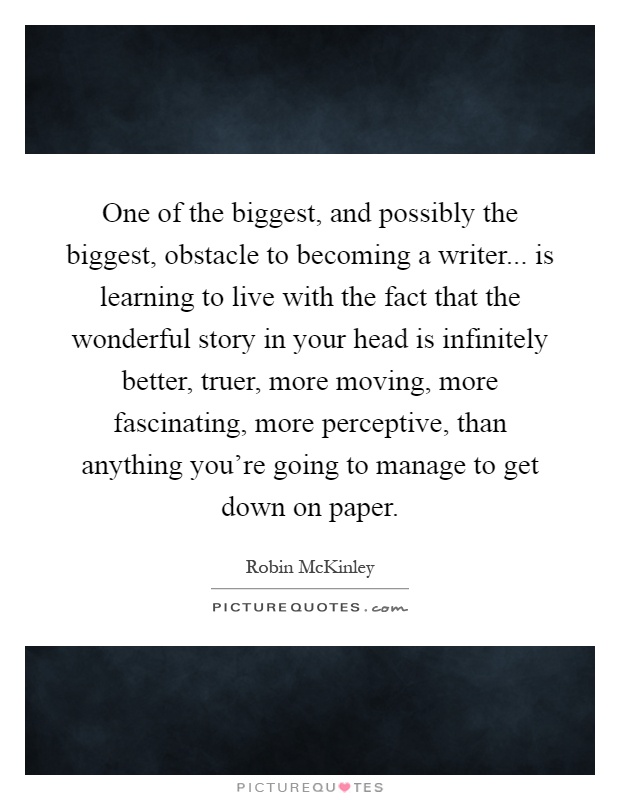 One of the biggest, and possibly the biggest, obstacle to becoming a writer... is learning to live with the fact that the wonderful story in your head is infinitely better, truer, more moving, more fascinating, more perceptive, than anything you're going to manage to get down on paper Picture Quote #1